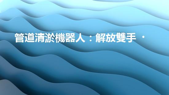 管道清淤機器人：解放雙手，高效清理管道！